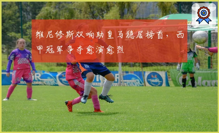 维尼修斯双响助皇马稳居榜首，西甲冠军争夺愈演愈烈