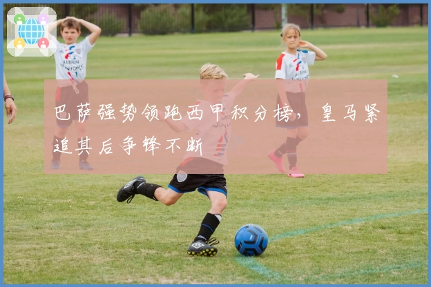 巴萨强势领跑西甲积分榜，皇马紧追其后争锋不断