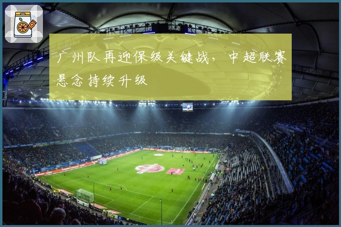 广州队再迎保级关键战，中超联赛悬念持续升级