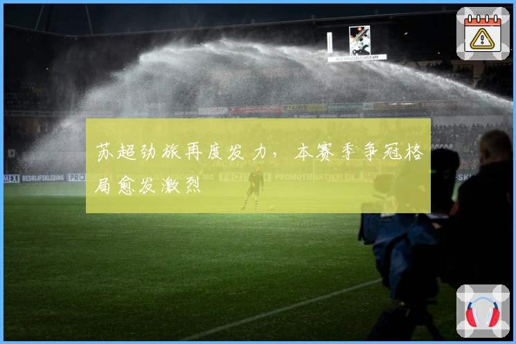 苏超劲旅再度发力，本赛季争冠格局愈发激烈