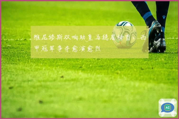 维尼修斯双响助皇马稳居榜首，西甲冠军争夺愈演愈烈