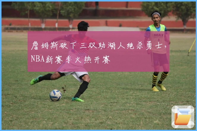 詹姆斯砍下三双助湖人绝杀勇士，NBA新赛季火热开赛